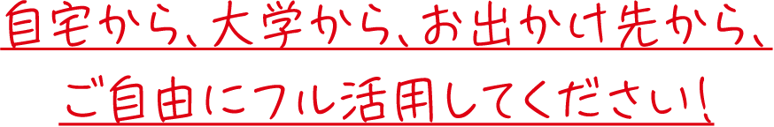 自宅から、大学から、お出かけ先から、ご自由にフル活用してください！